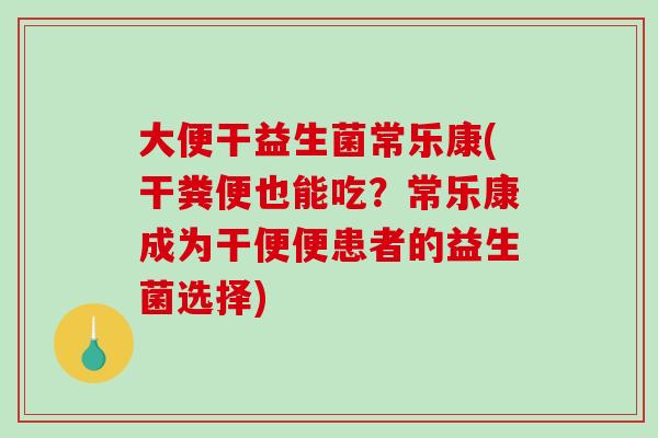 大便干益生菌常乐康(干粪便也能吃？常乐康成为干便便患者的益生菌选择)