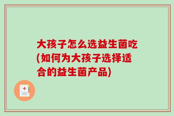 大孩子怎么选益生菌吃(如何为大孩子选择适合的益生菌产品)