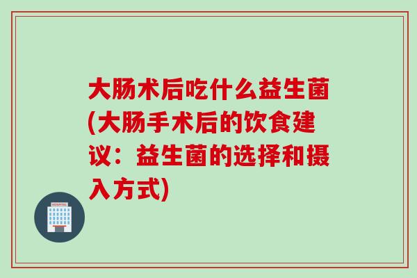 大肠术后吃什么益生菌(大肠手术后的饮食建议：益生菌的选择和摄入方式)