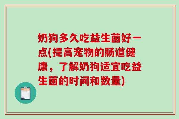 奶狗多久吃益生菌好一点(提高宠物的肠道健康，了解奶狗适宜吃益生菌的时间和数量)
