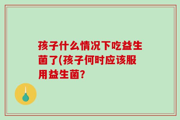 孩子什么情况下吃益生菌了(孩子何时应该服用益生菌? 孩子什么情况下吃益生菌了(孩子何时应该服用益生菌?
