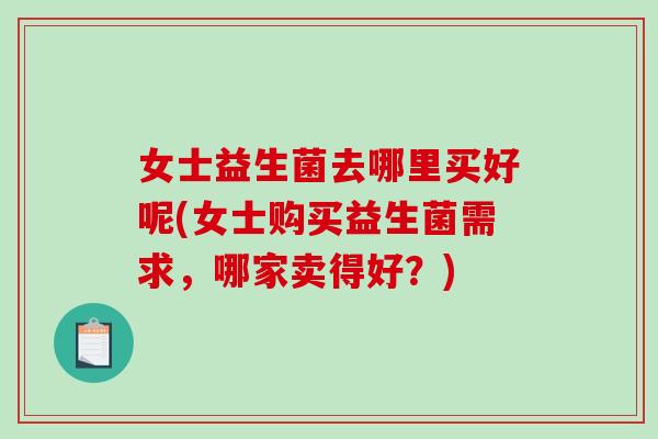 女士益生菌去哪里买好呢(女士购买益生菌需求，哪家卖得好？)