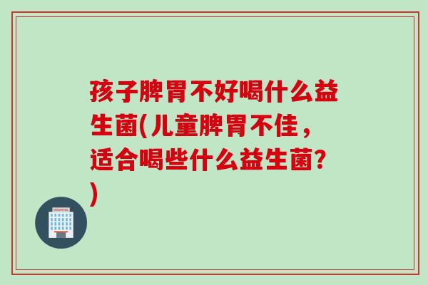 孩子脾胃不好喝什么益生菌(儿童脾胃不佳，适合喝些什么益生菌？)