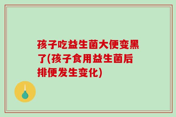 孩子吃益生菌大便变黑了(孩子食用益生菌后排便发生变化)