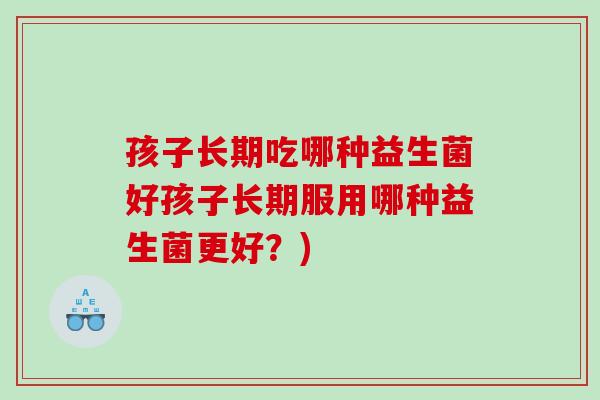 孩子长期吃哪种益生菌好孩子长期服用哪种益生菌更好?) 孩子长期吃哪种益生菌好孩子长期服用哪种益生菌更好?)