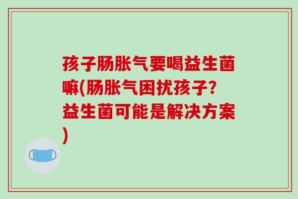 孩子肠胀气要喝益生菌嘛(肠胀气困扰孩子？益生菌可能是解决方案)