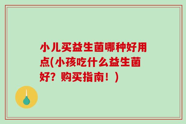 小儿买益生菌哪种好用点(小孩吃什么益生菌好？购买指南！)