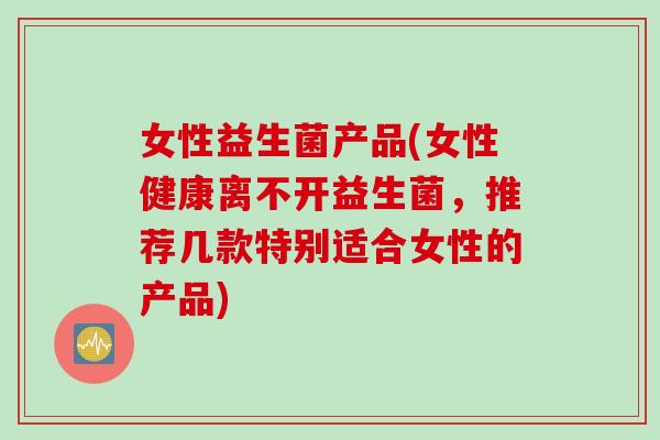 女性益生菌产品(女性健康离不开益生菌，推荐几款特别适合女性的产品)