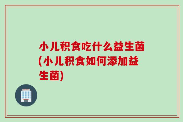 小儿积食吃什么益生菌(小儿积食如何添加益生菌)