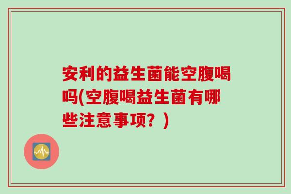 安利的益生菌能空腹喝吗(空腹喝益生菌有哪些注意事项?) 安利的益生菌能空腹喝吗(空腹喝益生菌有哪些注意事项?)