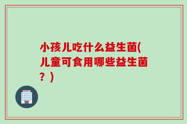 小孩儿吃什么益生菌(儿童可食用哪些益生菌？)