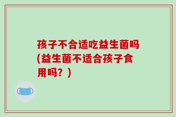 孩子不合适吃益生菌吗(益生菌不适合孩子食用吗？)