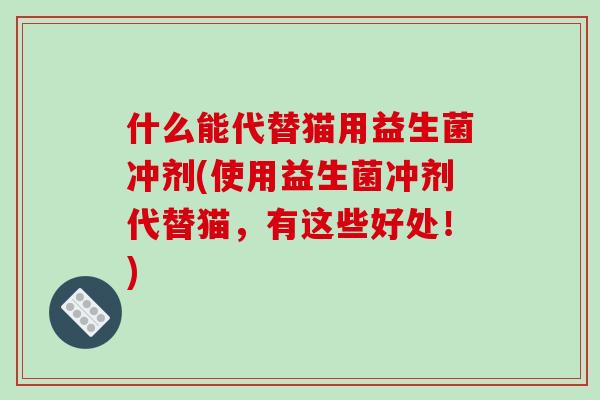什么能代替猫用益生菌冲剂(使用益生菌冲剂代替猫，有这些好处！)
