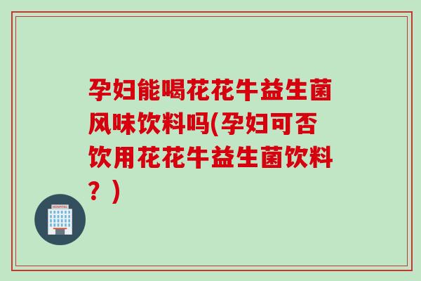 孕妇能喝花花牛益生菌风味饮料吗(孕妇可否饮用花花牛益生菌饮料？)