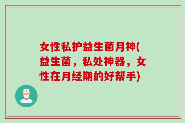 女性私护益生菌月神(益生菌，私处神器，女性在月经期的好帮手)