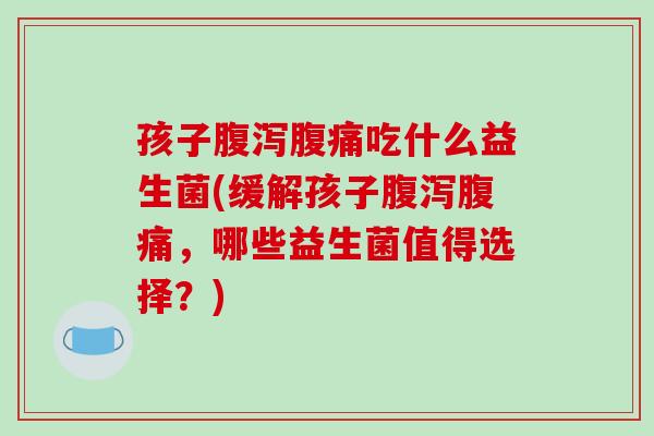 孩子腹泻腹痛吃什么益生菌(缓解孩子腹泻腹痛，哪些益生菌值得选择？)