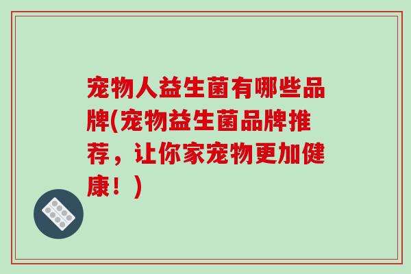 宠物人益生菌有哪些品牌(宠物益生菌品牌推荐，让你家宠物更加健康！)