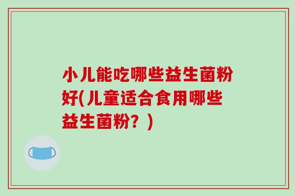 小儿能吃哪些益生菌粉好(儿童适合食用哪些益生菌粉?) 小儿能吃哪些益生菌粉好(儿童适合食用哪些益生菌粉?)