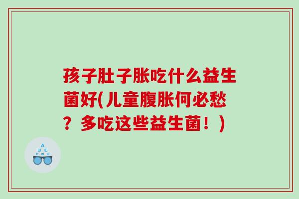 孩子肚子胀吃什么益生菌好(儿童腹胀何必愁？多吃这些益生菌！)