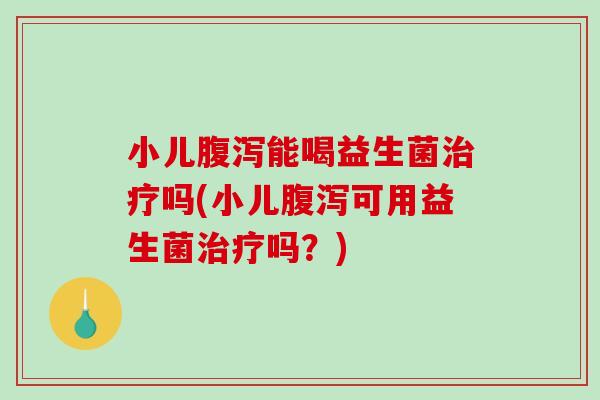 小儿腹泻能喝益生菌治疗吗(小儿腹泻可用益生菌治疗吗？)