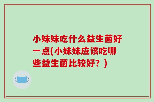 小妹妹吃什么益生菌好一点(小妹妹应该吃哪些益生菌比较好?) 小妹妹吃什么益生菌好一点(小妹妹应该吃哪些益生菌比较好?)