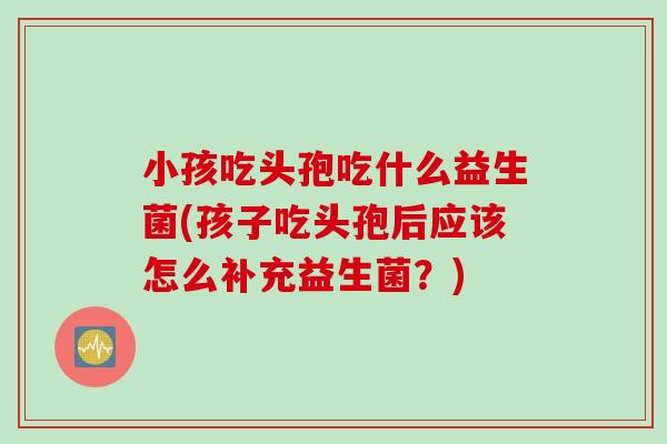小孩吃头孢吃什么益生菌(孩子吃头孢后应该怎么补充益生菌？)