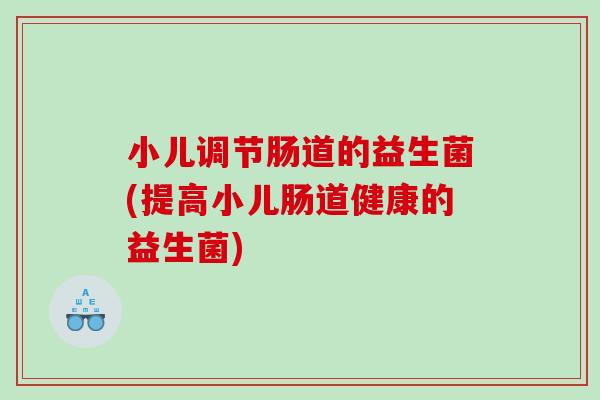 小儿调节肠道的益生菌(提高小儿肠道健康的益生菌)