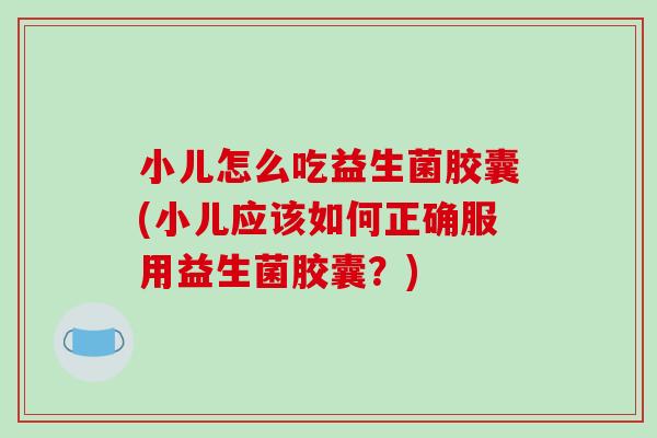 小儿怎么吃益生菌胶囊(小儿应该如何正确服用益生菌胶囊？)