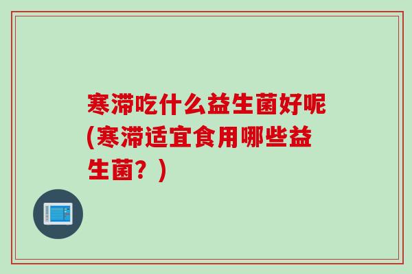 寒滞吃什么益生菌好呢(寒滞适宜食用哪些益生菌?) 寒滞吃什么益生菌好呢(寒滞适宜食用哪些益生菌?)