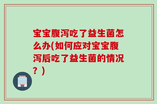 宝宝腹泻吃了益生菌怎么办(如何应对宝宝腹泻后吃了益生菌的情况？)