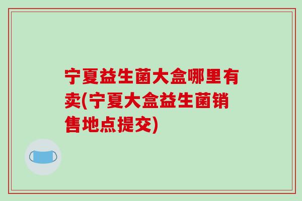 宁夏益生菌大盒哪里有卖(宁夏大盒益生菌销售地点提交)