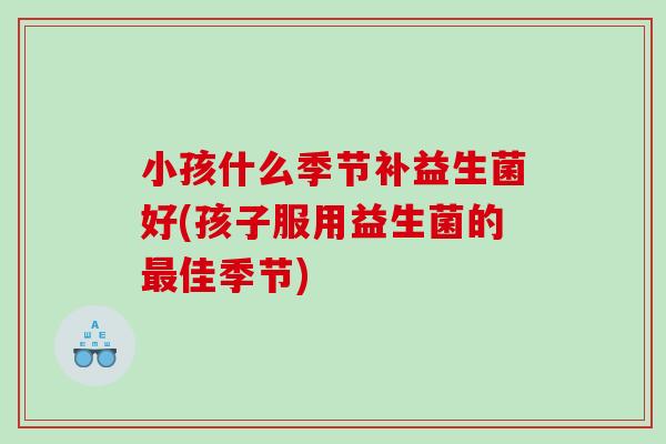 小孩什么季节补益生菌好(孩子服用益生菌的最佳季节)