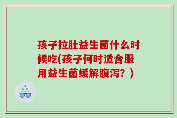 孩子拉肚益生菌什么时候吃(孩子何时适合服用益生菌缓解？)