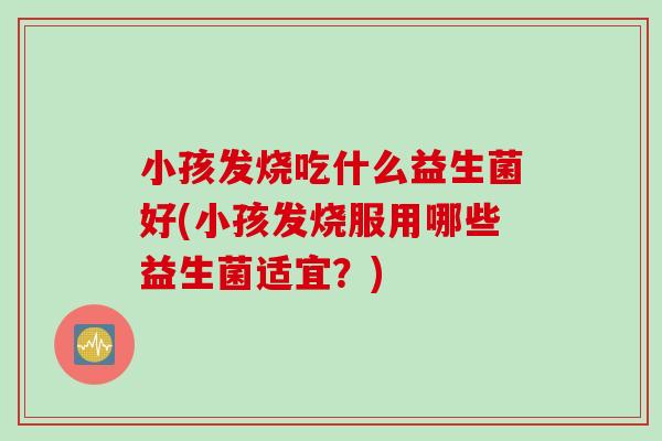 小孩发烧吃什么益生菌好(小孩发烧服用哪些益生菌适宜？)