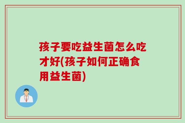 孩子要吃益生菌怎么吃才好(孩子如何正确食用益生菌)