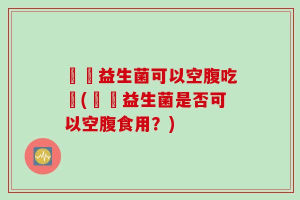 寶寶益生菌可以空腹吃嗎(寶寶益生菌是否可以空腹食用？)