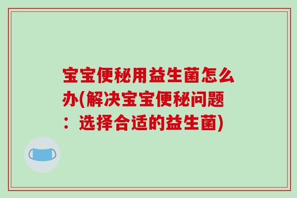 宝宝便秘用益生菌怎么办(解决宝宝便秘问题：选择合适的益生菌)