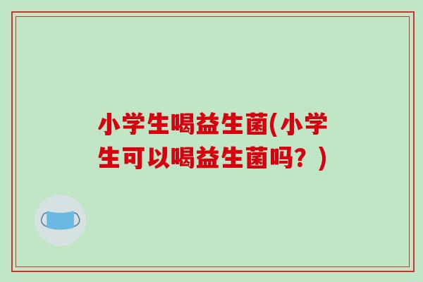 小学生喝益生菌(小学生可以喝益生菌吗？)