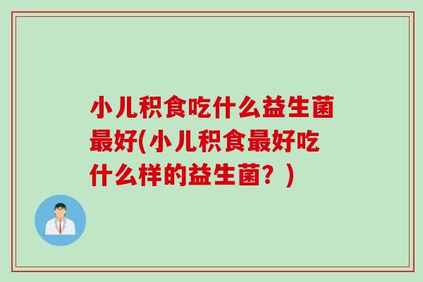 小儿积食吃什么益生菌最好(小儿积食最好吃什么样的益生菌？)