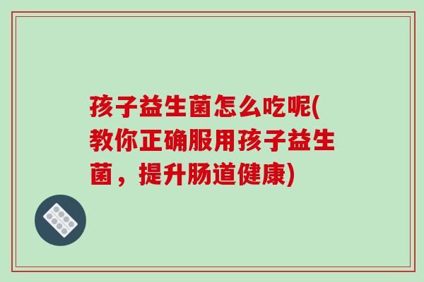 孩子益生菌怎么吃呢(教你正确服用孩子益生菌，提升肠道健康)