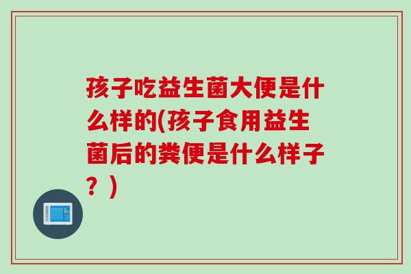 孩子吃益生菌大便是什么样的(孩子食用益生菌后的粪便是什么样子?) 孩子吃益生菌大便是什么样的(孩子食用益生菌后的粪便是什么样子?)