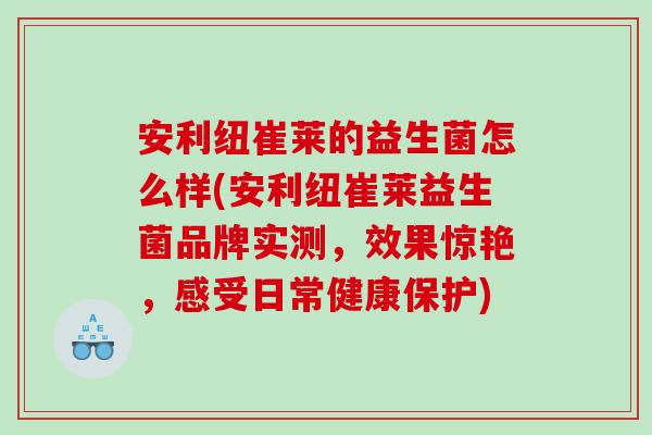 安利纽崔莱的益生菌怎么样(安利纽崔莱益生菌品牌实测，效果惊艳，感受日常健康保护)