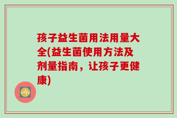 孩子益生菌用法用量大全(益生菌使用方法及剂量指南，让孩子更健康)