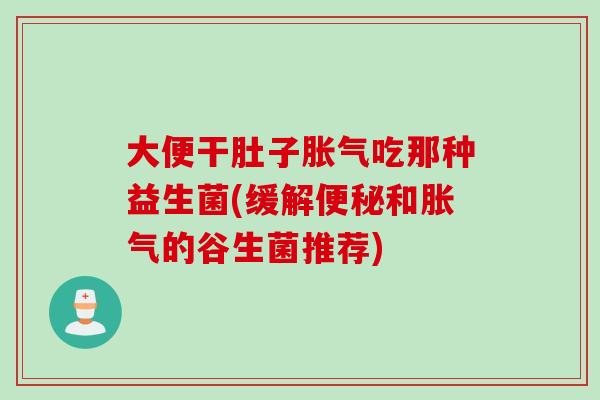 大便干肚子胀气吃那种益生菌(缓解便秘和胀气的谷生菌推荐)
