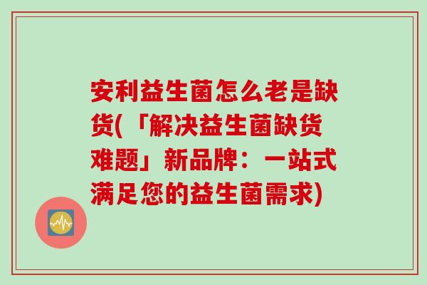 安利益生菌怎么老是缺货(「解决益生菌缺货难题」新品牌：一站式满足您的益生菌需求)