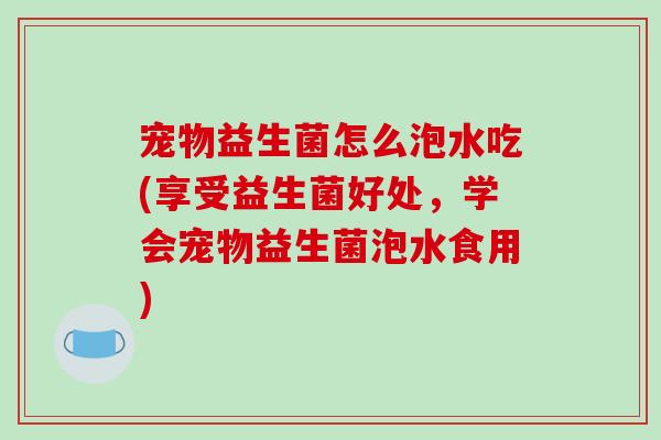 宠物益生菌怎么泡水吃(享受益生菌好处，学会宠物益生菌泡水食用)