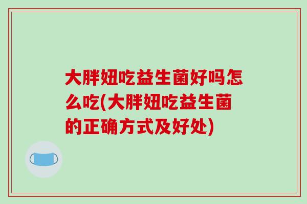 大胖妞吃益生菌好吗怎么吃(大胖妞吃益生菌的正确方式及好处)