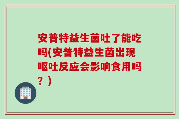 安普特益生菌吐了能吃吗(安普特益生菌出现呕吐反应会影响食用吗？)
