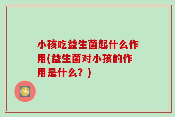 小孩吃益生菌起什么作用(益生菌对小孩的作用是什么？)