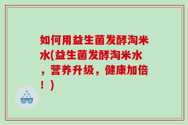 如何用益生菌发酵淘米水(益生菌发酵淘米水，营养升级，健康加倍！)
